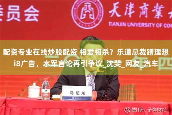 配资专业在线炒股配资 相爱相杀？乐道总裁蹭理想i8广告，水军言论再引争议_沈斐_网友_汽车