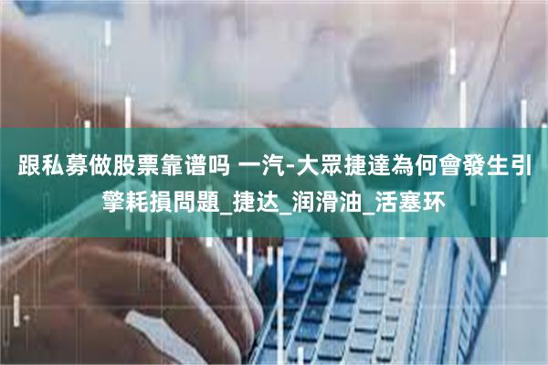跟私募做股票靠谱吗 一汽-大眾捷達為何會發生引擎耗損問題_捷达_润滑油_活塞环
