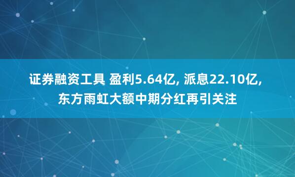 证券融资工具 盈利5.64亿, 派息22.10亿, 东方雨虹大额中期分红再引关注