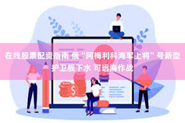 在线股票配资指南 俄“阿梅利科海军上将”号新型护卫舰下水 可远海作战