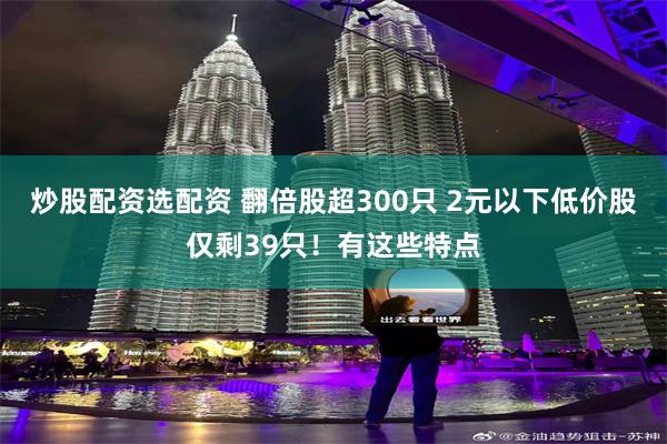 炒股配资选配资 翻倍股超300只 2元以下低价股仅剩39只！有这些特点