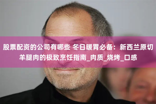 股票配资的公司有哪些 冬日暖胃必备：新西兰原切羊腿肉的极致烹饪指南_肉质_烧烤_口感