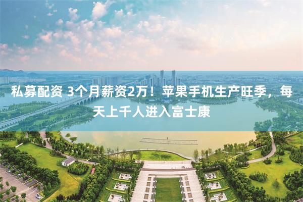 私募配资 3个月薪资2万！苹果手机生产旺季，每天上千人进入富士康
