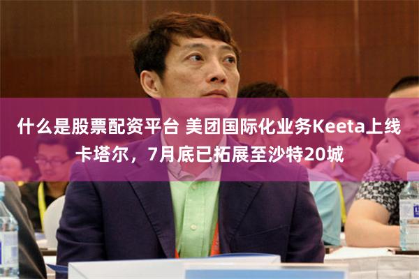 什么是股票配资平台 美团国际化业务Keeta上线卡塔尔，7月底已拓展至沙特20城