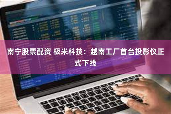 南宁股票配资 极米科技：越南工厂首台投影仪正式下线
