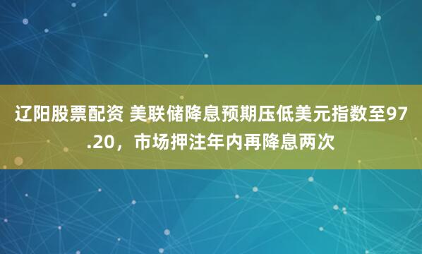 辽阳股票配资 美联储降息预期压低美元指数至97.20，市场押注年内再降息两次