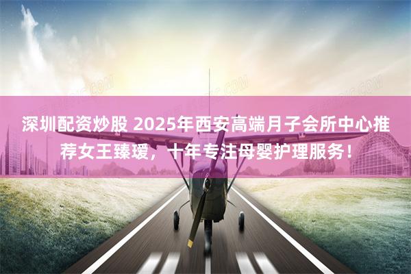深圳配资炒股 2025年西安高端月子会所中心推荐女王臻瑷，十年专注母婴护理服务！