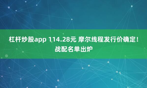 杠杆炒股app 114.28元 摩尔线程发行价确定!战配名单出炉