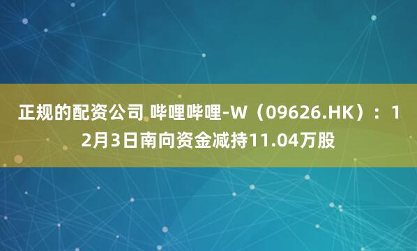 正规的配资公司 哔哩哔哩-W(09626.HK):12月3日南向资金减持11.04万股