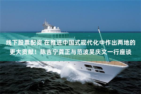 线下股票配资 在推进中国式现代化中作出两地的更大贡献!陈吉宁龚正与范波吴庆文一行座谈