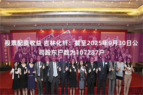 股票配资收益 吉林化纤：截至2025年9月30日公司股东户数为107287户