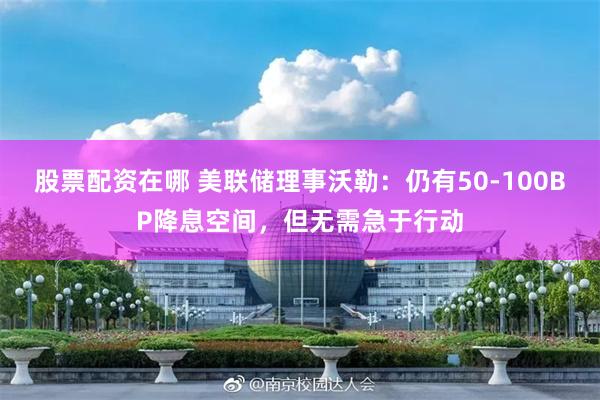 股票配资在哪 美联储理事沃勒：仍有50-100BP降息空间，但无需急于行动