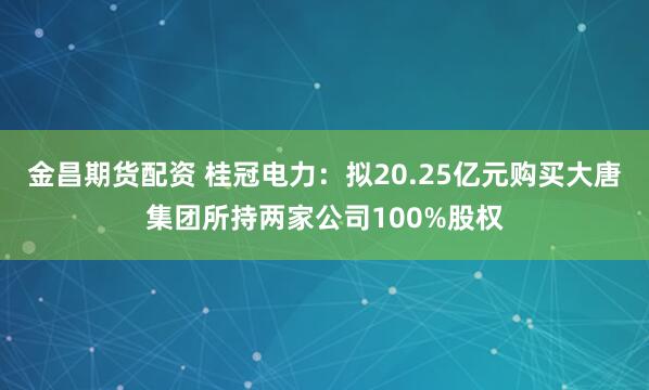 金昌期货配资 桂冠电力：拟20.25亿元购买大唐集团所持两家公司100%股权