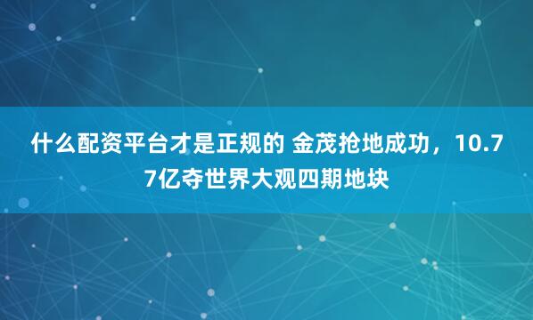 什么配资平台才是正规的 金茂抢地成功,10.77亿夺世界大观四期地块
