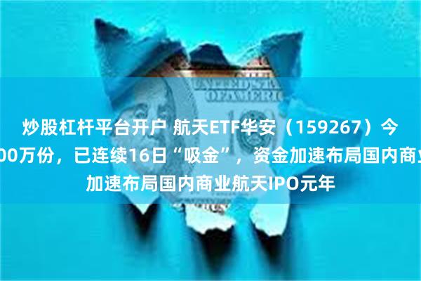 炒股杠杆平台开户 航天ETF华安(159267)今日获净申购3000万份,已连续16日“吸金”,资金加速布局国内商业航天IPO元年