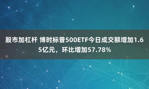 股市加杠杆 博时标普500ETF今日成交额增加1.65亿元，环比增加57.78%