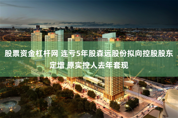 股票资金杠杆网 连亏5年股森远股份拟向控股股东定增 原实控人去年套现