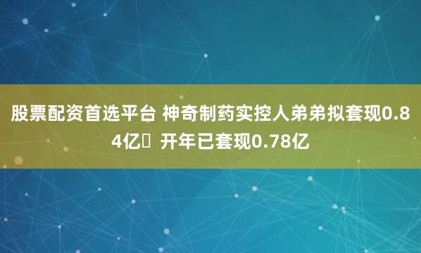 股票配资首选平台 神奇制药实控人弟弟拟套现0.84亿 开年已套现0.78亿