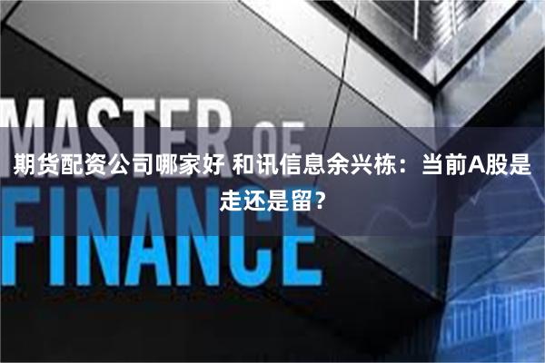 期货配资公司哪家好 和讯信息余兴栋:当前A股是走还是留?