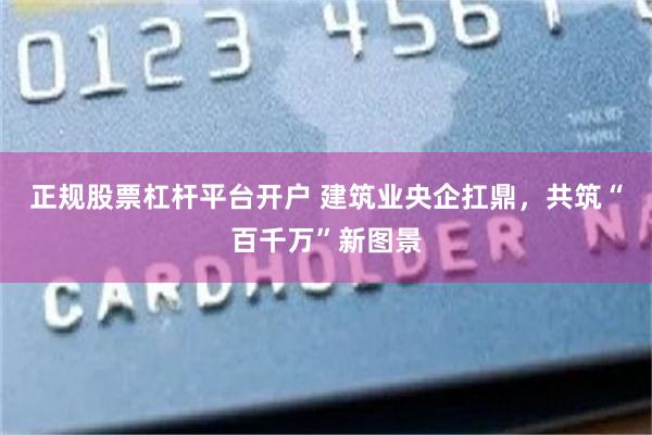 正规股票杠杆平台开户 建筑业央企扛鼎，共筑“百千万”新图景