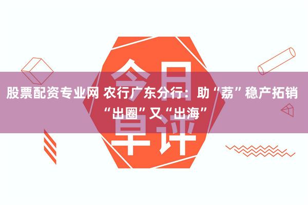 股票配资专业网 农行广东分行：助“荔”稳产拓销 “出圈”又“出海”