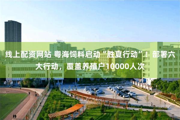 线上配资网站 粤海饲料启动“胜夏行动”！部署六大行动，覆盖养殖户10000人次