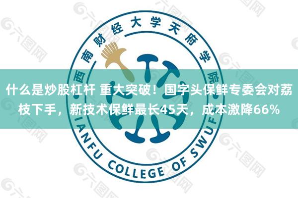 什么是炒股杠杆 重大突破！国字头保鲜专委会对荔枝下手，新技术保鲜最长45天，成本激降66%