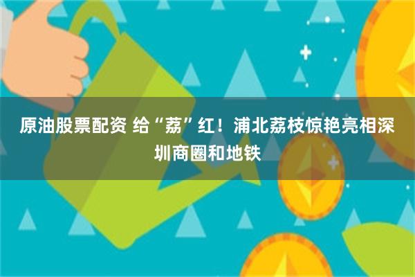 原油股票配资 给“荔”红！浦北荔枝惊艳亮相深圳商圈和地铁