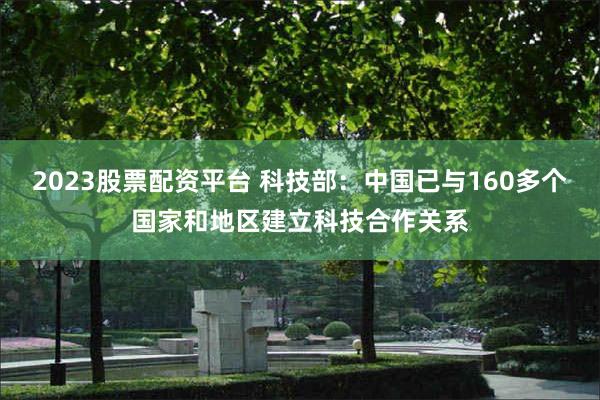 2023股票配资平台 科技部：中国已与160多个国家和地区建立科技合作关系