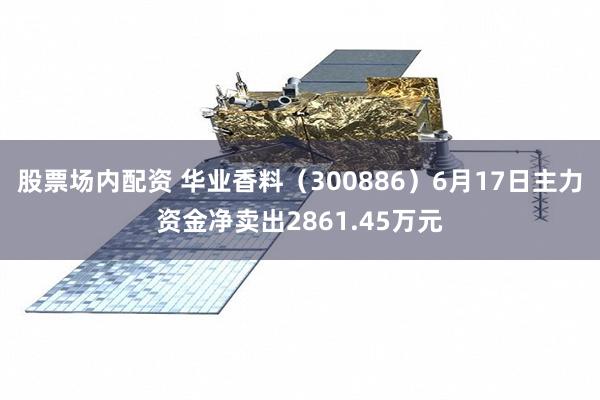 股票场内配资 华业香料（300886）6月17日主力资金净卖出2861.45万元