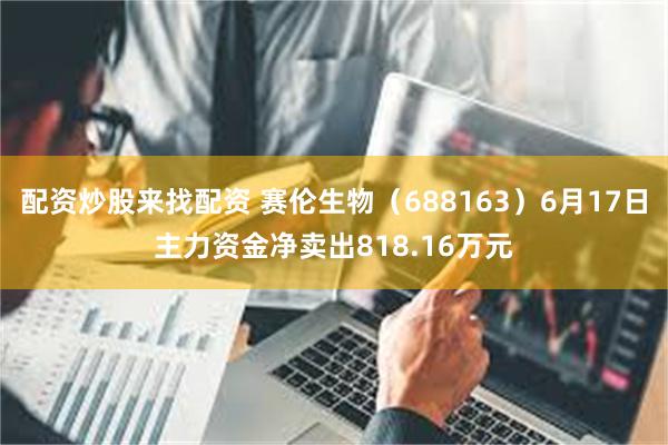 配资炒股来找配资 赛伦生物（688163）6月17日主力资金净卖出818.16万元