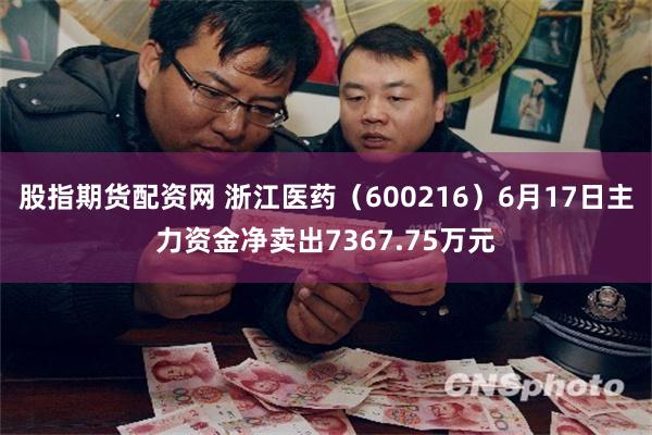 股指期货配资网 浙江医药（600216）6月17日主力资金净卖出7367.75万元