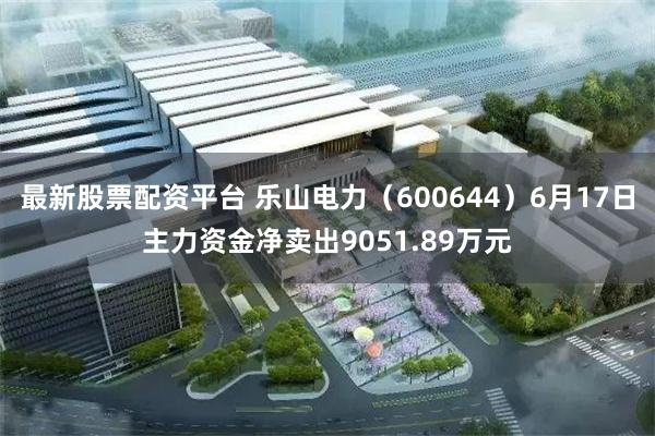 最新股票配资平台 乐山电力（600644）6月17日主力资金净卖出9051.89万元