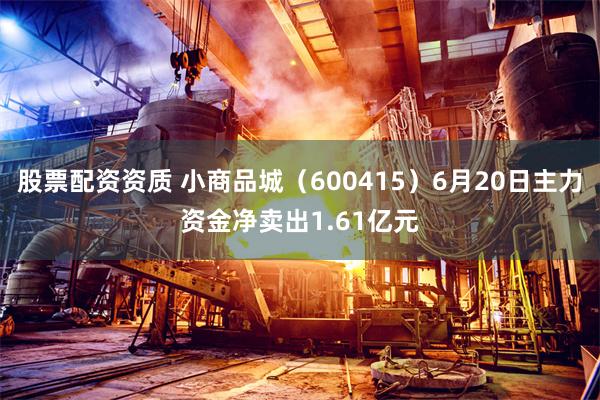 股票配资资质 小商品城（600415）6月20日主力资金净卖出1.61亿元