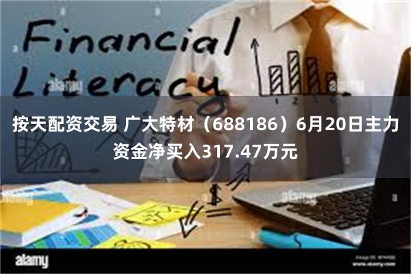 按天配资交易 广大特材（688186）6月20日主力资金净买入317.47万元