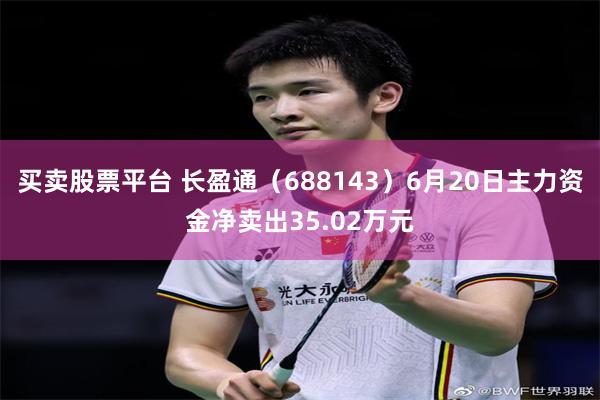 买卖股票平台 长盈通(688143)6月20日主力资金净卖出35.02万元