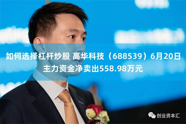 如何选择杠杆炒股 高华科技（688539）6月20日主力资金净卖出558.98万元