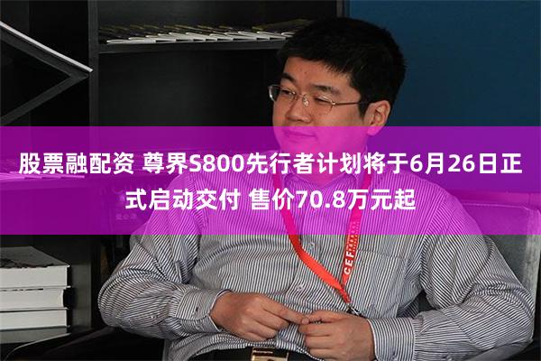 股票融配资 尊界S800先行者计划将于6月26日正式启动交付 售价70.8万元起