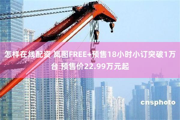 怎样在线配资 岚图FREE+预售18小时小订突破1万台 预售价22.99万元起