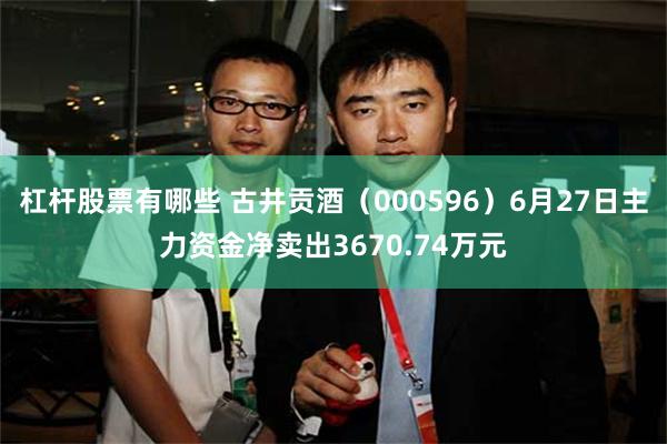 杠杆股票有哪些 古井贡酒（000596）6月27日主力资金净卖出3670.74万元