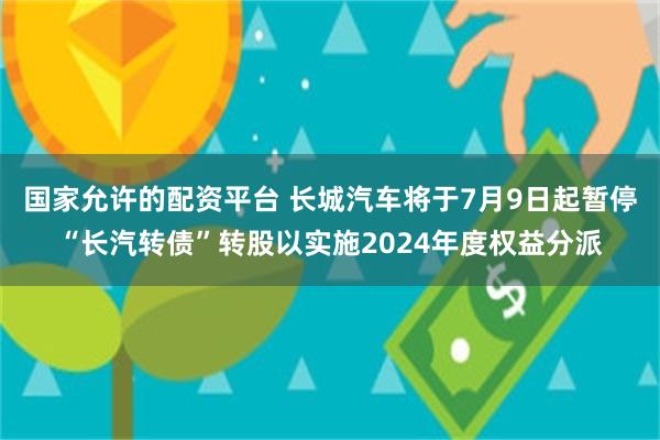 国家允许的配资平台 长城汽车将于7月9日起暂停“长汽转债”转股以实施2024年度权益分派