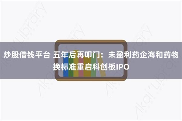 炒股借钱平台 五年后再叩门：未盈利药企海和药物换标准重启科创板IPO