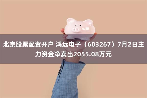 北京股票配资开户 鸿远电子（603267）7月2日主力资金净卖出2055.08万元