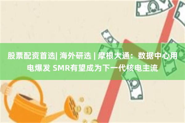 股票配资首选| 海外研选 | 摩根大通：数据中心用电爆发 SMR有望成为下一代核电主流