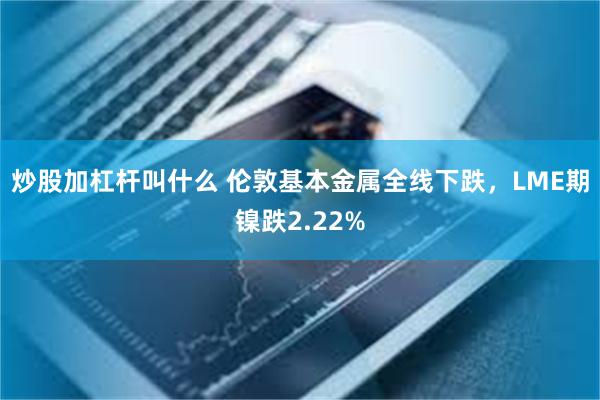 炒股加杠杆叫什么 伦敦基本金属全线下跌，LME期镍跌2.22%