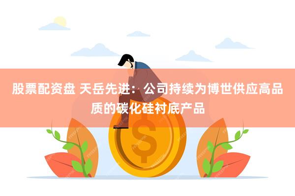 股票配资盘 天岳先进：公司持续为博世供应高品质的碳化硅衬底产品