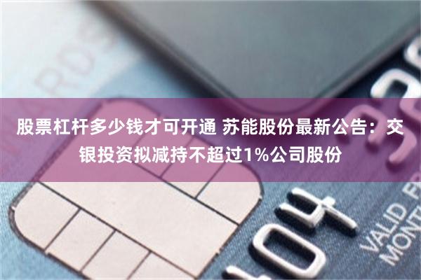 股票杠杆多少钱才可开通 苏能股份最新公告：交银投资拟减持不超过1%公司股份