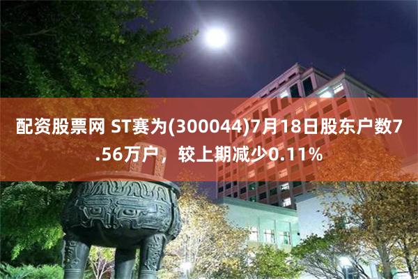 配资股票网 ST赛为(300044)7月18日股东户数7.56万户，较上期减少0.11%