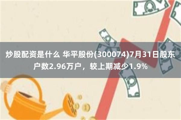 炒股配资是什么 华平股份(300074)7月31日股东户数2.96万户，较上期减少1.9%