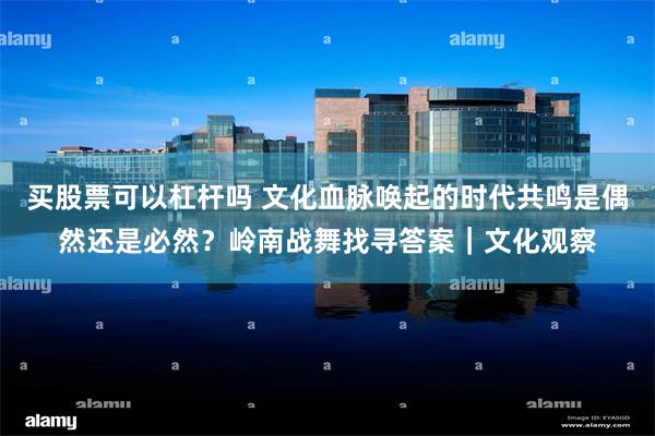 买股票可以杠杆吗 文化血脉唤起的时代共鸣是偶然还是必然？岭南战舞找寻答案｜文化观察